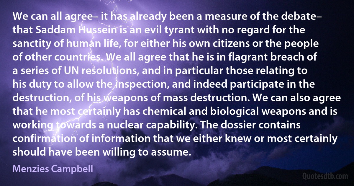 We can all agree– it has already been a measure of the debate– that Saddam Hussein is an evil tyrant with no regard for the sanctity of human life, for either his own citizens or the people of other countries. We all agree that he is in flagrant breach of a series of UN resolutions, and in particular those relating to his duty to allow the inspection, and indeed participate in the destruction, of his weapons of mass destruction. We can also agree that he most certainly has chemical and biological weapons and is working towards a nuclear capability. The dossier contains confirmation of information that we either knew or most certainly should have been willing to assume. (Menzies Campbell)