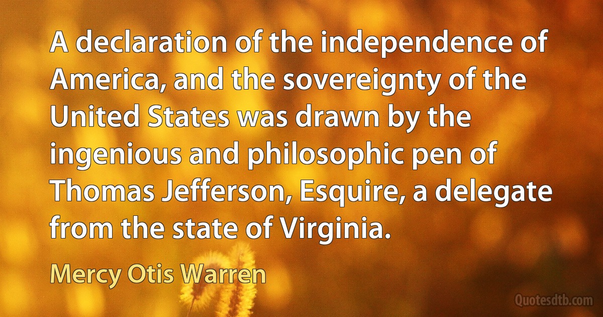 A declaration of the independence of America, and the sovereignty of the United States was drawn by the ingenious and philosophic pen of Thomas Jefferson, Esquire, a delegate from the state of Virginia. (Mercy Otis Warren)