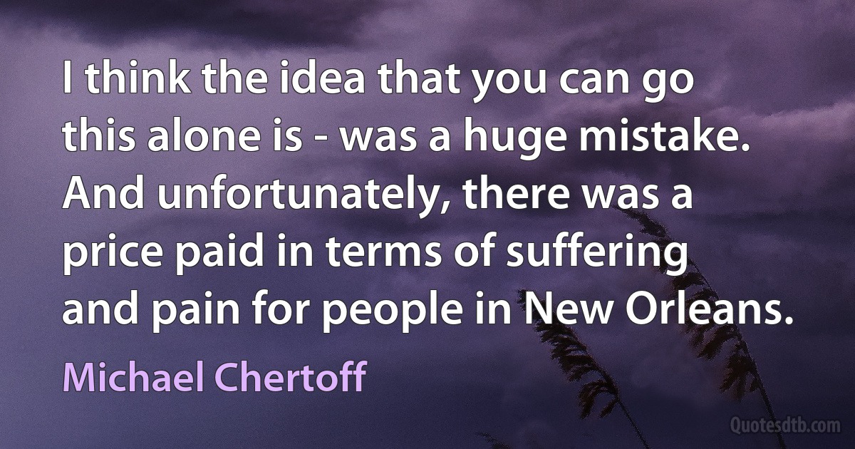 I think the idea that you can go this alone is - was a huge mistake. And unfortunately, there was a price paid in terms of suffering and pain for people in New Orleans. (Michael Chertoff)