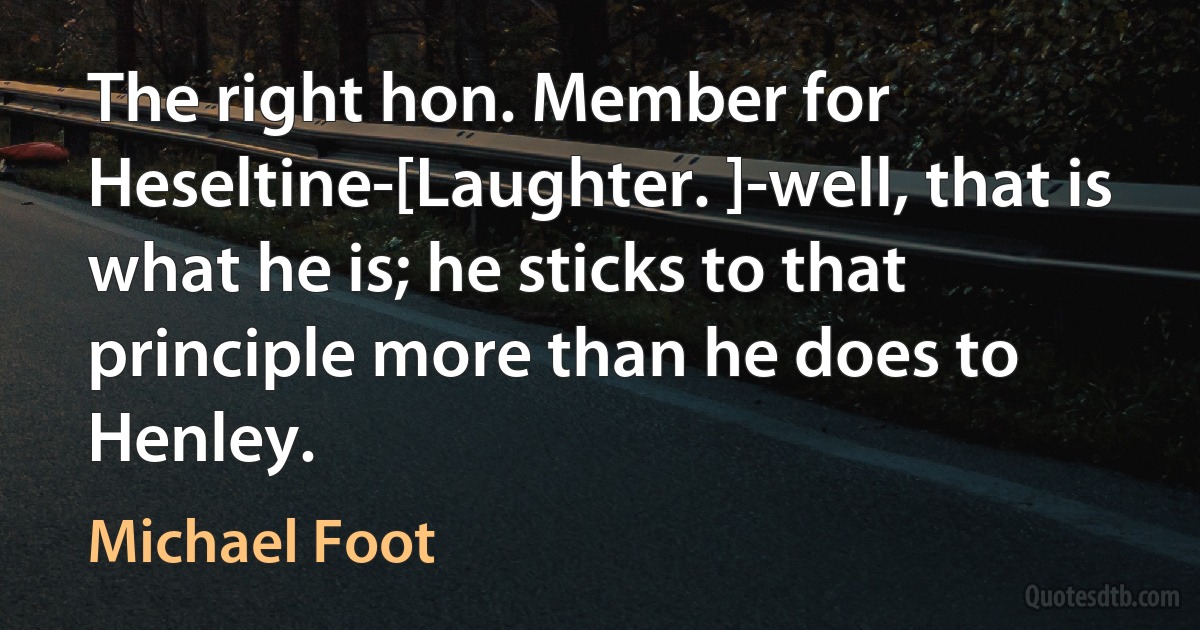 The right hon. Member for Heseltine-[Laughter. ]-well, that is what he is; he sticks to that principle more than he does to Henley. (Michael Foot)