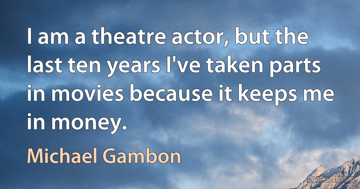 I am a theatre actor, but the last ten years I've taken parts in movies because it keeps me in money. (Michael Gambon)