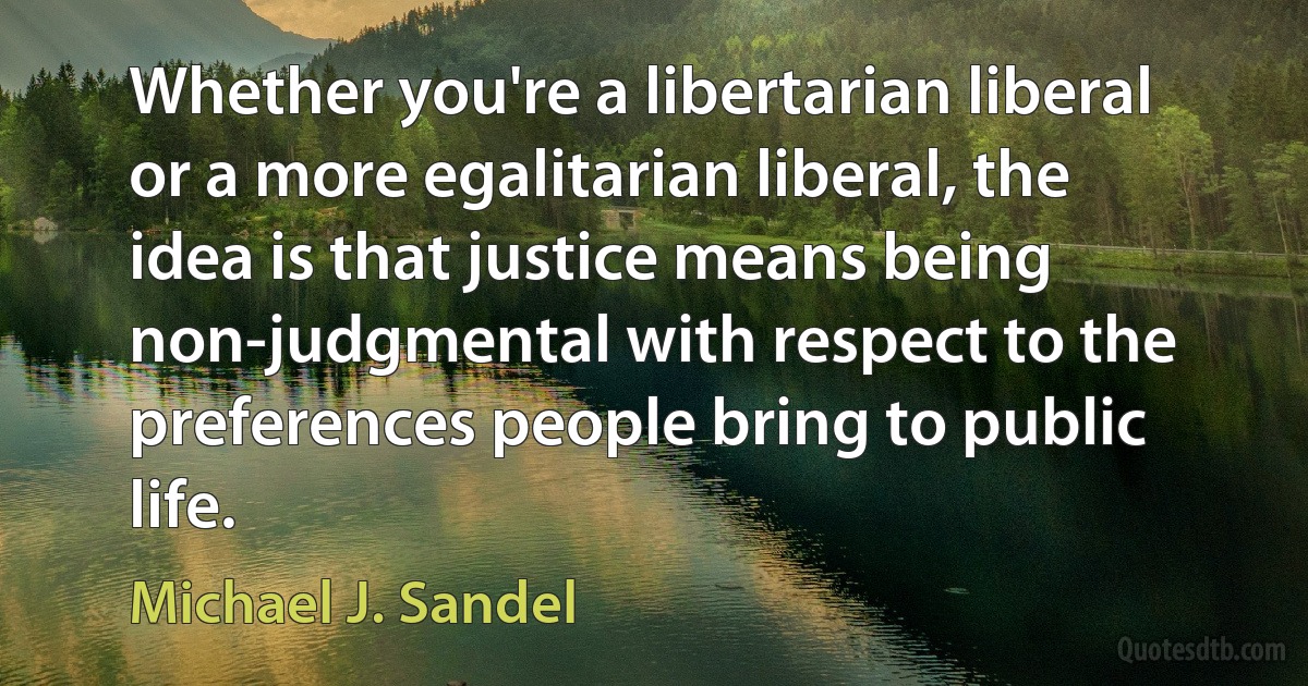 Whether you're a libertarian liberal or a more egalitarian liberal, the idea is that justice means being non-judgmental with respect to the preferences people bring to public life. (Michael J. Sandel)