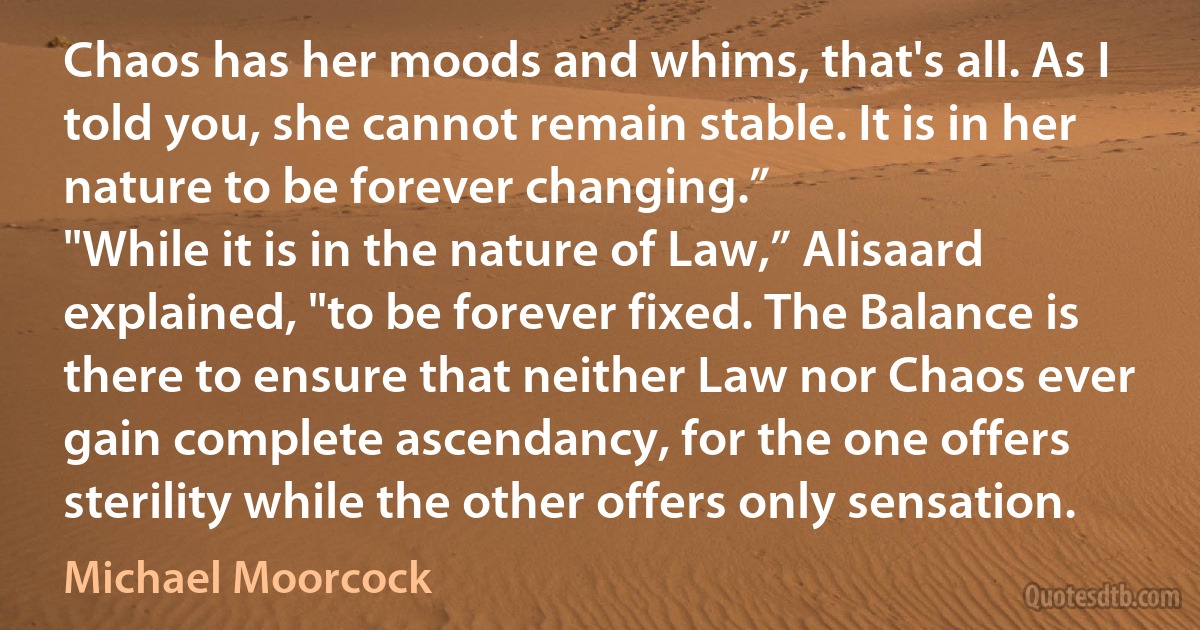 Chaos has her moods and whims, that's all. As I told you, she cannot remain stable. It is in her nature to be forever changing.”
"While it is in the nature of Law,” Alisaard explained, "to be forever fixed. The Balance is there to ensure that neither Law nor Chaos ever gain complete ascendancy, for the one offers sterility while the other offers only sensation. (Michael Moorcock)