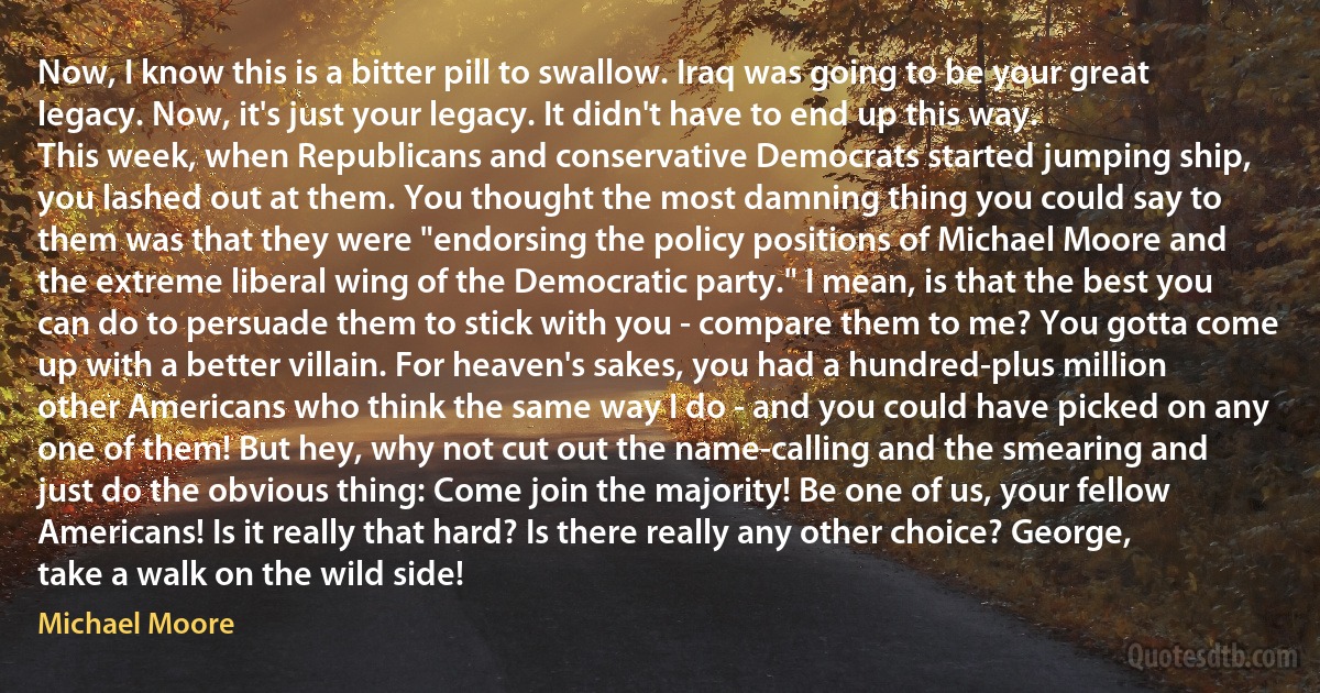 Now, I know this is a bitter pill to swallow. Iraq was going to be your great legacy. Now, it's just your legacy. It didn't have to end up this way.
This week, when Republicans and conservative Democrats started jumping ship, you lashed out at them. You thought the most damning thing you could say to them was that they were "endorsing the policy positions of Michael Moore and the extreme liberal wing of the Democratic party." I mean, is that the best you can do to persuade them to stick with you - compare them to me? You gotta come up with a better villain. For heaven's sakes, you had a hundred-plus million other Americans who think the same way I do - and you could have picked on any one of them! But hey, why not cut out the name-calling and the smearing and just do the obvious thing: Come join the majority! Be one of us, your fellow Americans! Is it really that hard? Is there really any other choice? George, take a walk on the wild side! (Michael Moore)