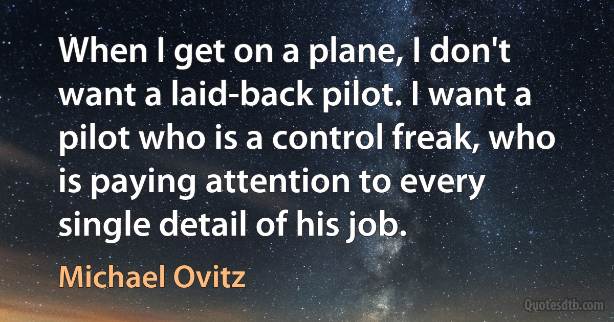 When I get on a plane, I don't want a laid-back pilot. I want a pilot who is a control freak, who is paying attention to every single detail of his job. (Michael Ovitz)