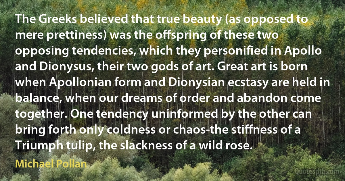 The Greeks believed that true beauty (as opposed to mere prettiness) was the offspring of these two opposing tendencies, which they personified in Apollo and Dionysus, their two gods of art. Great art is born when Apollonian form and Dionysian ecstasy are held in balance, when our dreams of order and abandon come together. One tendency uninformed by the other can bring forth only coldness or chaos-the stiffness of a Triumph tulip, the slackness of a wild rose. (Michael Pollan)