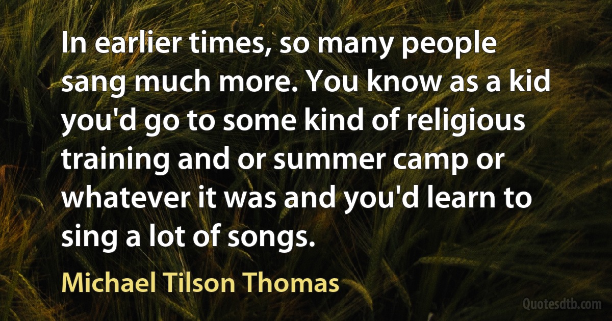 In earlier times, so many people sang much more. You know as a kid you'd go to some kind of religious training and or summer camp or whatever it was and you'd learn to sing a lot of songs. (Michael Tilson Thomas)