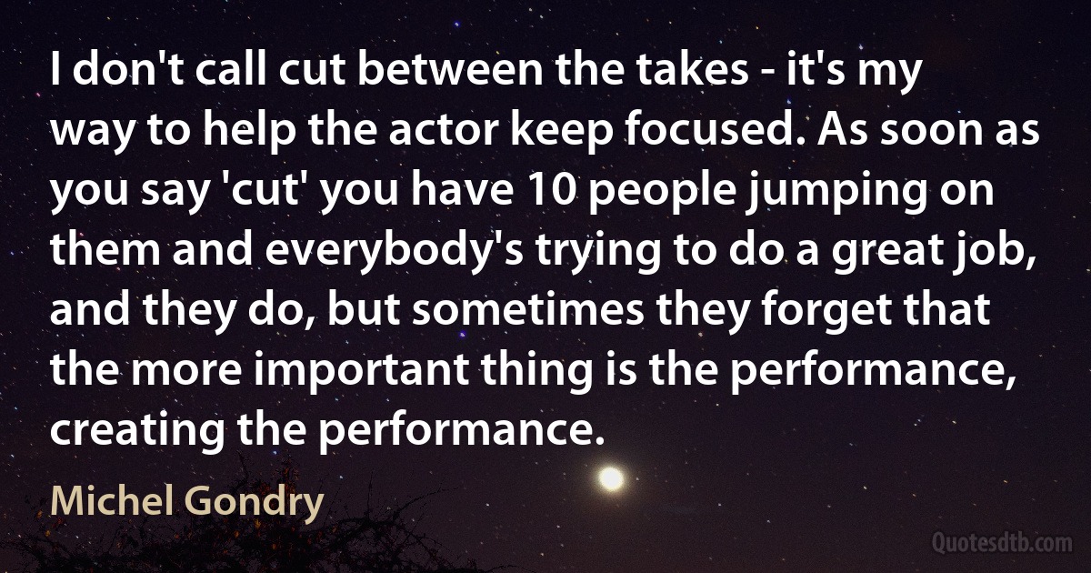 I don't call cut between the takes - it's my way to help the actor keep focused. As soon as you say 'cut' you have 10 people jumping on them and everybody's trying to do a great job, and they do, but sometimes they forget that the more important thing is the performance, creating the performance. (Michel Gondry)