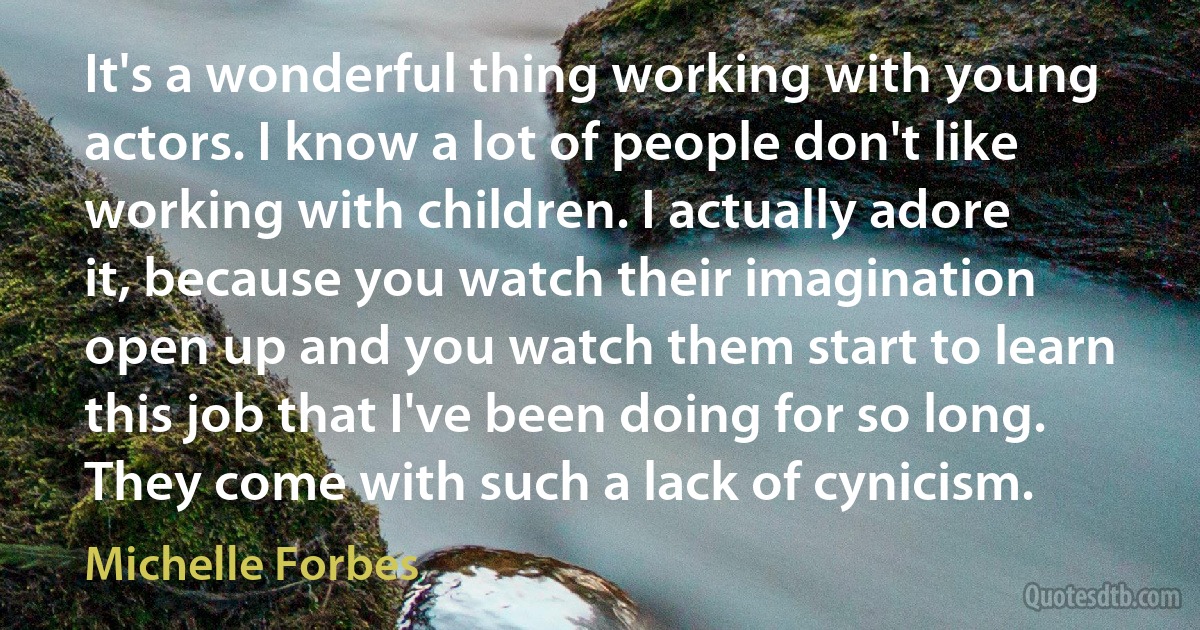 It's a wonderful thing working with young actors. I know a lot of people don't like working with children. I actually adore it, because you watch their imagination open up and you watch them start to learn this job that I've been doing for so long. They come with such a lack of cynicism. (Michelle Forbes)