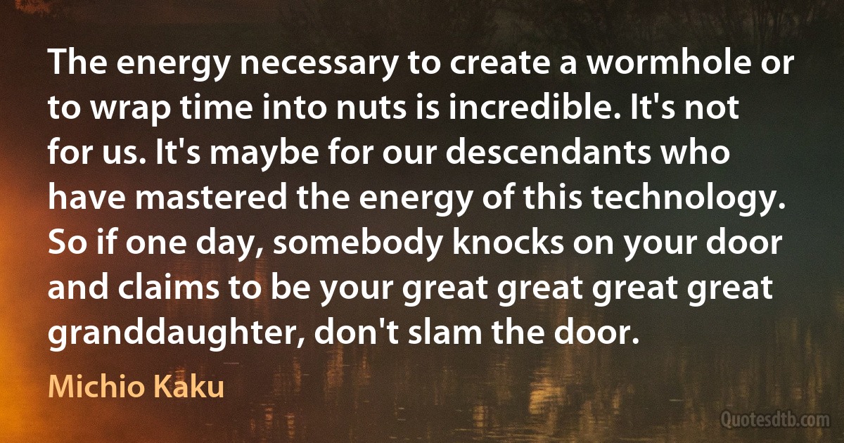 The energy necessary to create a wormhole or to wrap time into nuts is incredible. It's not for us. It's maybe for our descendants who have mastered the energy of this technology. So if one day, somebody knocks on your door and claims to be your great great great great granddaughter, don't slam the door. (Michio Kaku)