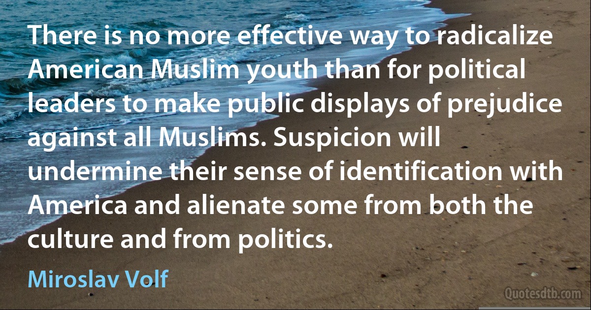 There is no more effective way to radicalize American Muslim youth than for political leaders to make public displays of prejudice against all Muslims. Suspicion will undermine their sense of identification with America and alienate some from both the culture and from politics. (Miroslav Volf)