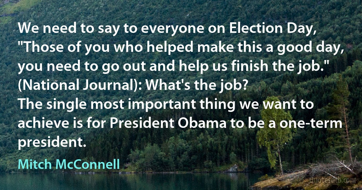 We need to say to everyone on Election Day, "Those of you who helped make this a good day, you need to go out and help us finish the job."
(National Journal): What's the job?
The single most important thing we want to achieve is for President Obama to be a one-term president. (Mitch McConnell)