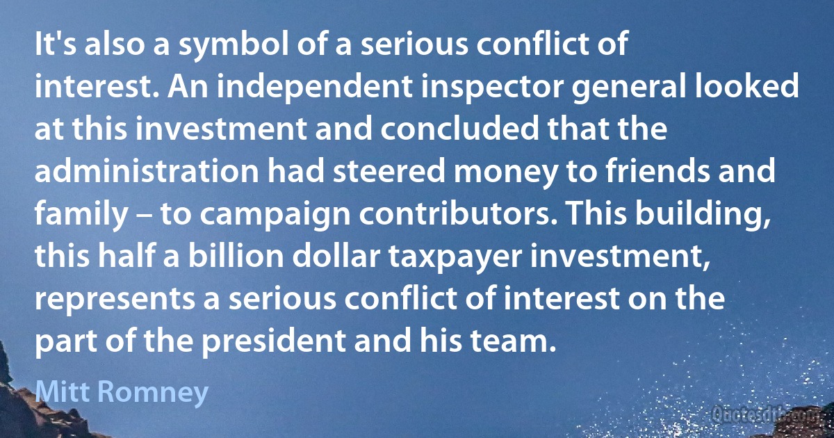 It's also a symbol of a serious conflict of interest. An independent inspector general looked at this investment and concluded that the administration had steered money to friends and family – to campaign contributors. This building, this half a billion dollar taxpayer investment, represents a serious conflict of interest on the part of the president and his team. (Mitt Romney)