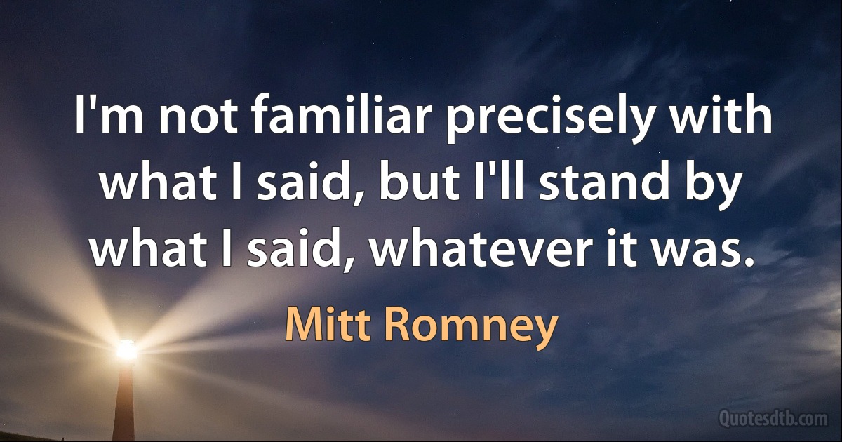 I'm not familiar precisely with what I said, but I'll stand by what I said, whatever it was. (Mitt Romney)