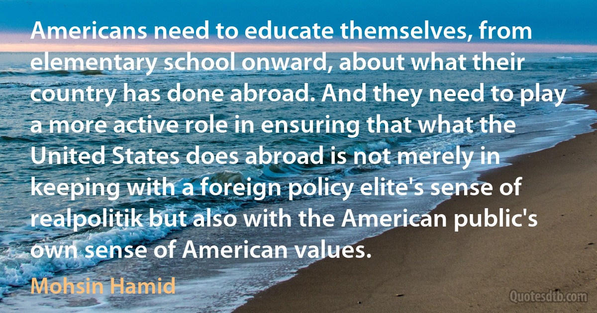 Americans need to educate themselves, from elementary school onward, about what their country has done abroad. And they need to play a more active role in ensuring that what the United States does abroad is not merely in keeping with a foreign policy elite's sense of realpolitik but also with the American public's own sense of American values. (Mohsin Hamid)