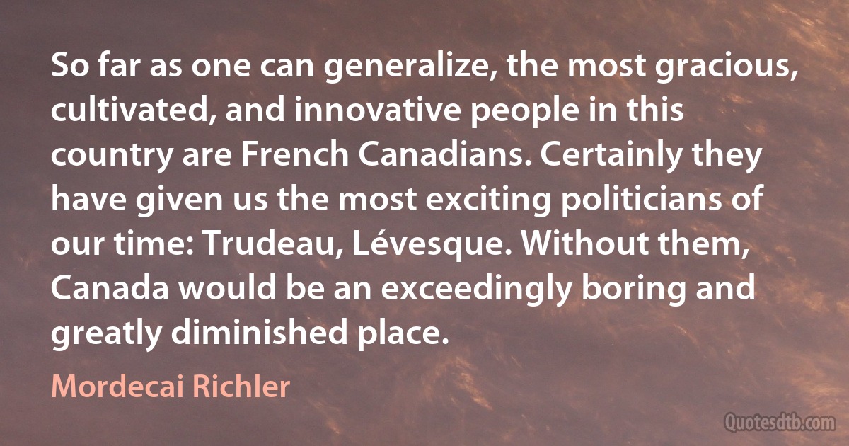 So far as one can generalize, the most gracious, cultivated, and innovative people in this country are French Canadians. Certainly they have given us the most exciting politicians of our time: Trudeau, Lévesque. Without them, Canada would be an exceedingly boring and greatly diminished place. (Mordecai Richler)