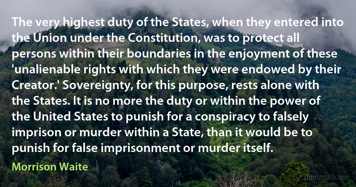 The very highest duty of the States, when they entered into the Union under the Constitution, was to protect all persons within their boundaries in the enjoyment of these 'unalienable rights with which they were endowed by their Creator.' Sovereignty, for this purpose, rests alone with the States. It is no more the duty or within the power of the United States to punish for a conspiracy to falsely imprison or murder within a State, than it would be to punish for false imprisonment or murder itself. (Morrison Waite)