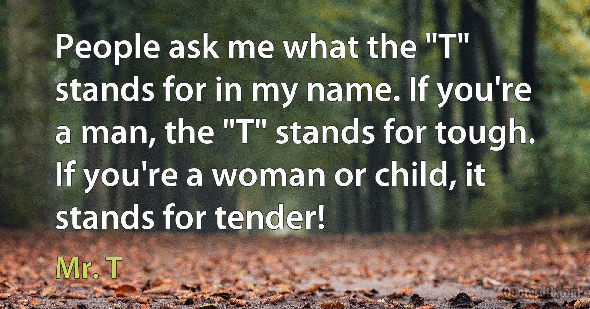 People ask me what the "T" stands for in my name. If you're a man, the "T" stands for tough. If you're a woman or child, it stands for tender! (Mr. T)