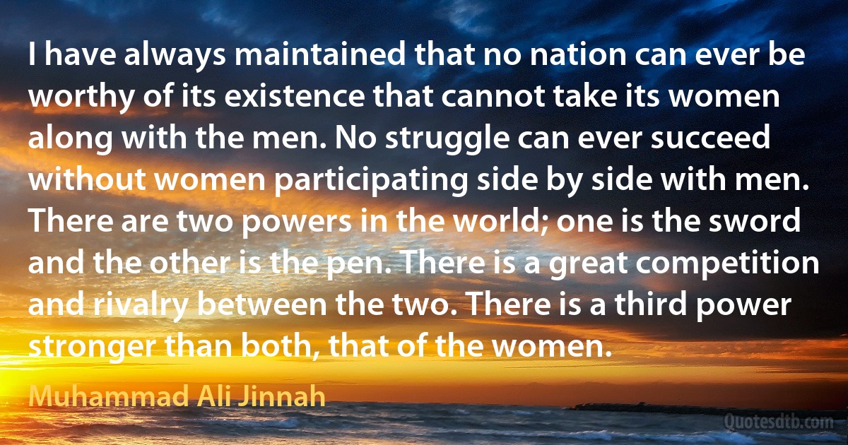 I have always maintained that no nation can ever be worthy of its existence that cannot take its women along with the men. No struggle can ever succeed without women participating side by side with men. There are two powers in the world; one is the sword and the other is the pen. There is a great competition and rivalry between the two. There is a third power stronger than both, that of the women. (Muhammad Ali Jinnah)