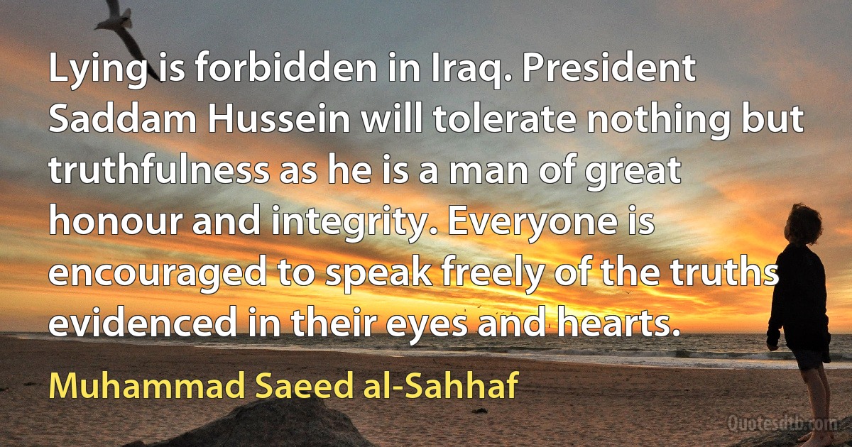 Lying is forbidden in Iraq. President Saddam Hussein will tolerate nothing but truthfulness as he is a man of great honour and integrity. Everyone is encouraged to speak freely of the truths evidenced in their eyes and hearts. (Muhammad Saeed al-Sahhaf)