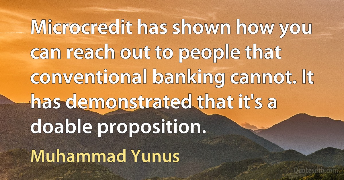 Microcredit has shown how you can reach out to people that conventional banking cannot. It has demonstrated that it's a doable proposition. (Muhammad Yunus)