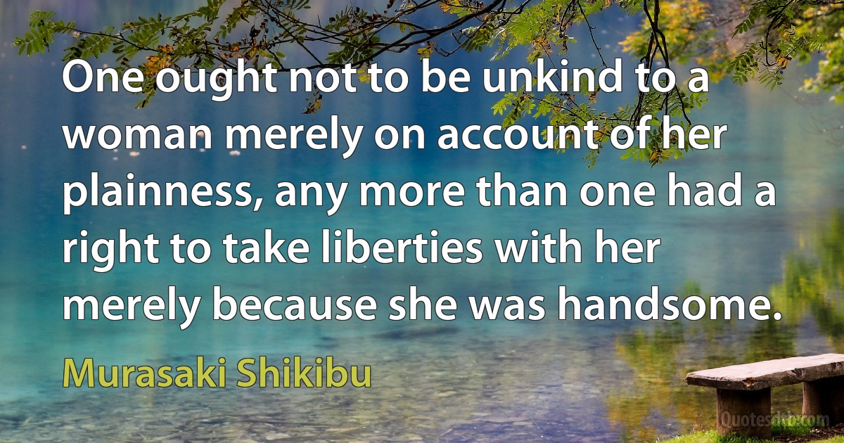 One ought not to be unkind to a woman merely on account of her plainness, any more than one had a right to take liberties with her merely because she was handsome. (Murasaki Shikibu)