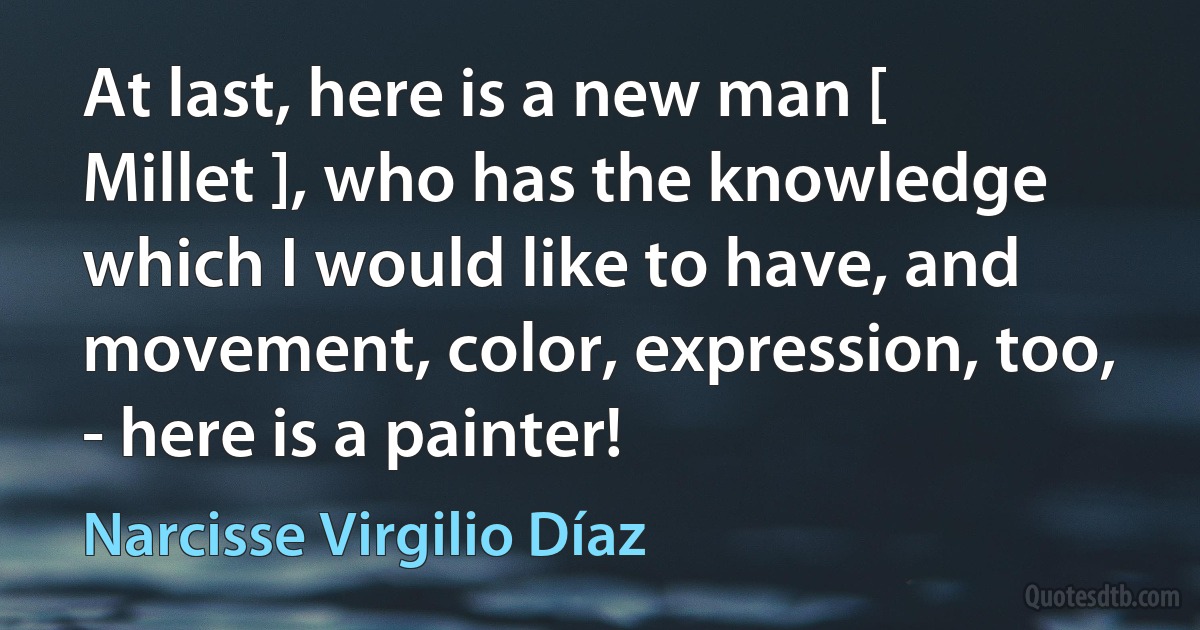 At last, here is a new man [ Millet ], who has the knowledge which I would like to have, and movement, color, expression, too, - here is a painter! (Narcisse Virgilio Díaz)