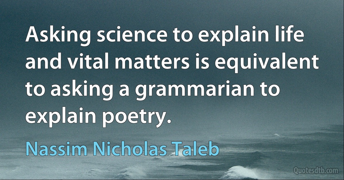 Asking science to explain life and vital matters is equivalent to asking a grammarian to explain poetry. (Nassim Nicholas Taleb)