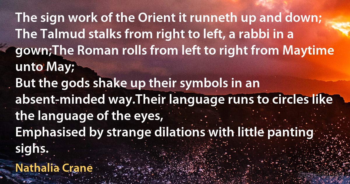 The sign work of the Orient it runneth up and down;
The Talmud stalks from right to left, a rabbi in a gown;The Roman rolls from left to right from Maytime unto May;
But the gods shake up their symbols in an absent-minded way.Their language runs to circles like the language of the eyes,
Emphasised by strange dilations with little panting sighs. (Nathalia Crane)