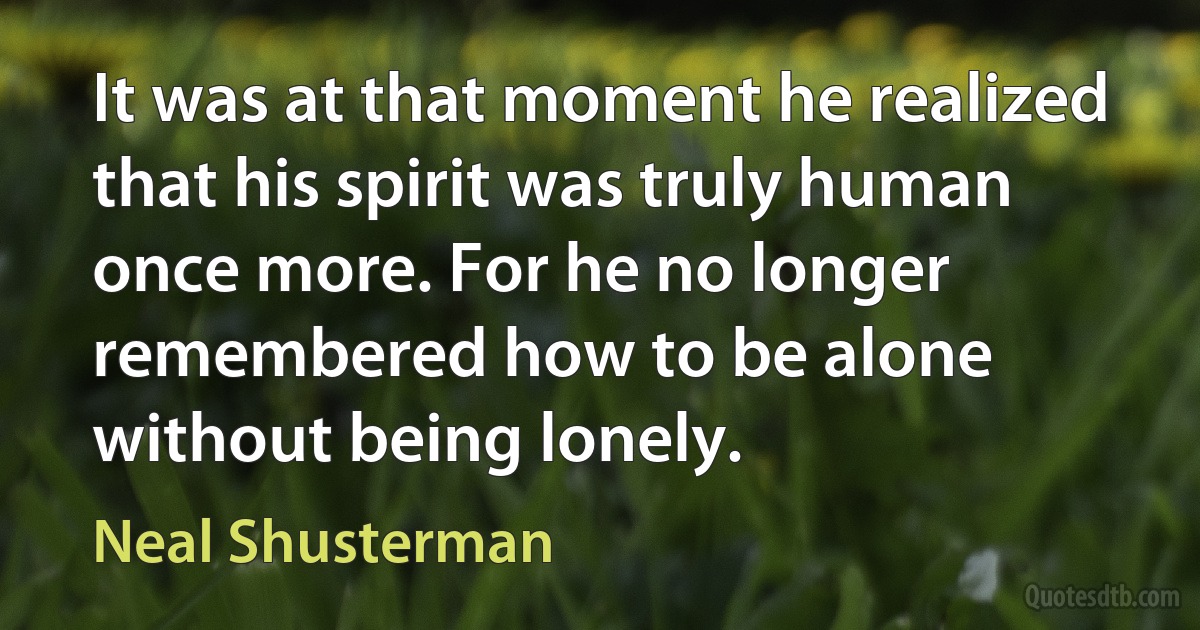 It was at that moment he realized that his spirit was truly human once more. For he no longer remembered how to be alone without being lonely. (Neal Shusterman)