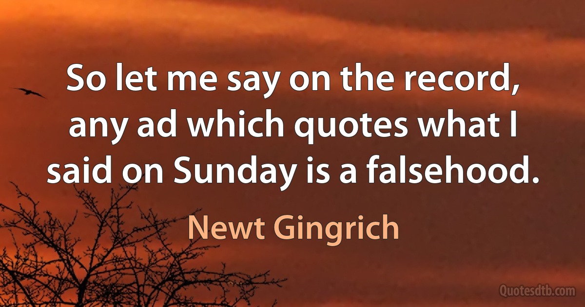 So let me say on the record, any ad which quotes what I said on Sunday is a falsehood. (Newt Gingrich)