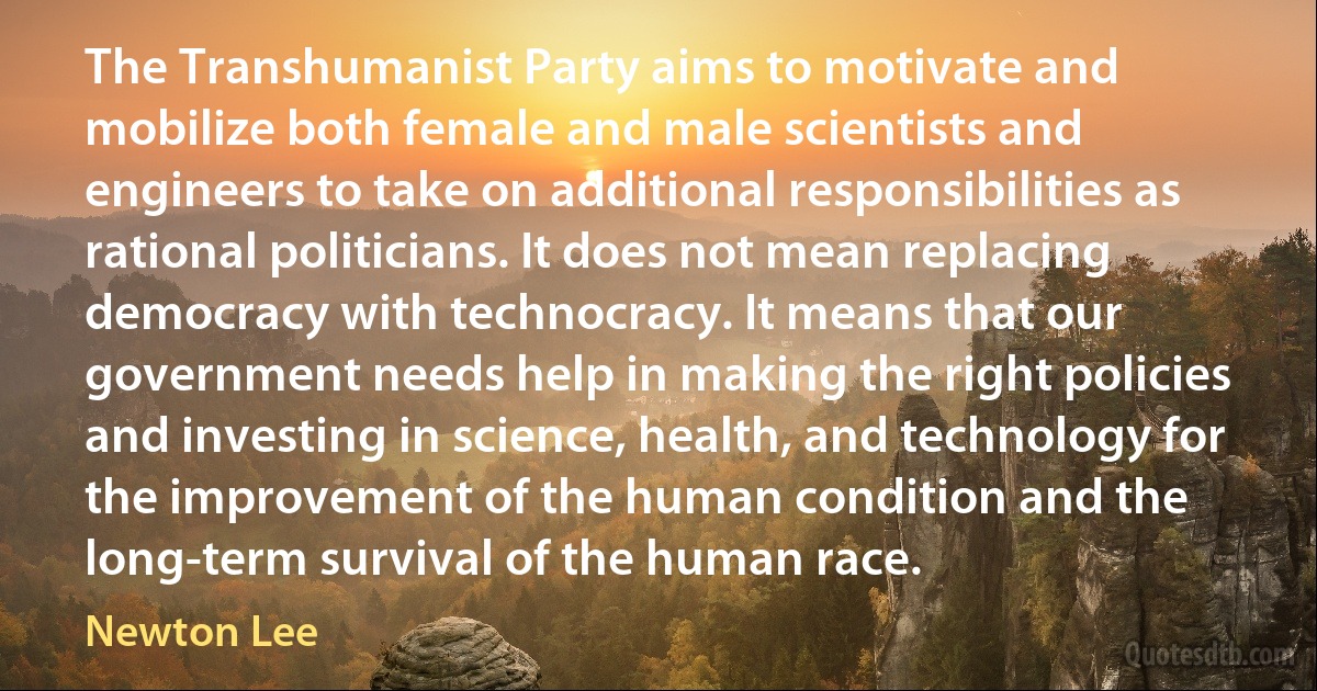 The Transhumanist Party aims to motivate and mobilize both female and male scientists and engineers to take on additional responsibilities as rational politicians. It does not mean replacing democracy with technocracy. It means that our government needs help in making the right policies and investing in science, health, and technology for the improvement of the human condition and the long-term survival of the human race. (Newton Lee)