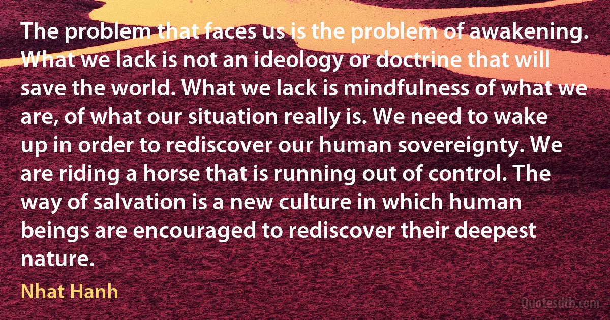 The problem that faces us is the problem of awakening. What we lack is not an ideology or doctrine that will save the world. What we lack is mindfulness of what we are, of what our situation really is. We need to wake up in order to rediscover our human sovereignty. We are riding a horse that is running out of control. The way of salvation is a new culture in which human beings are encouraged to rediscover their deepest nature. (Nhat Hanh)