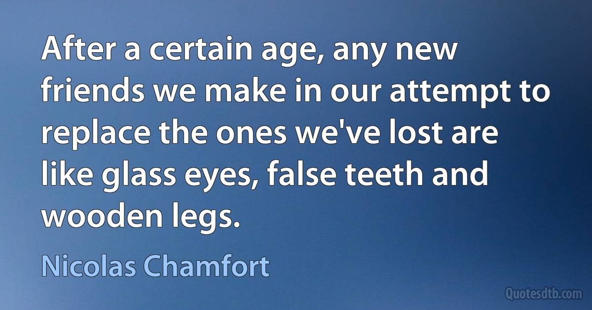 After a certain age, any new friends we make in our attempt to replace the ones we've lost are like glass eyes, false teeth and wooden legs. (Nicolas Chamfort)