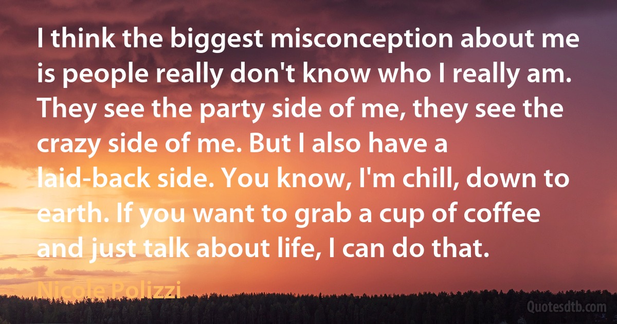 I think the biggest misconception about me is people really don't know who I really am. They see the party side of me, they see the crazy side of me. But I also have a laid-back side. You know, I'm chill, down to earth. If you want to grab a cup of coffee and just talk about life, I can do that. (Nicole Polizzi)