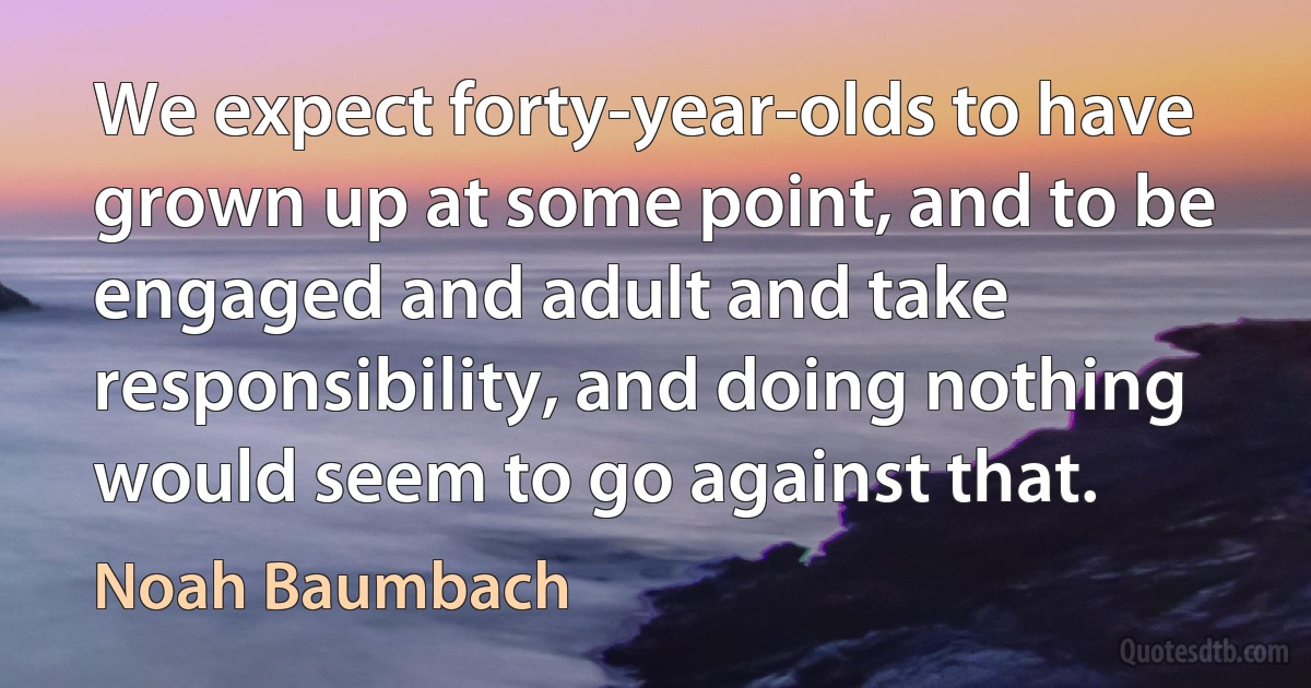 We expect forty-year-olds to have grown up at some point, and to be engaged and adult and take responsibility, and doing nothing would seem to go against that. (Noah Baumbach)