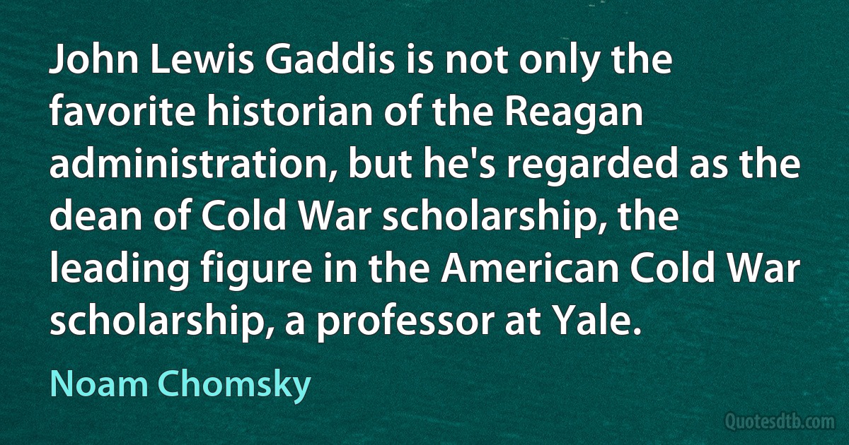 John Lewis Gaddis is not only the favorite historian of the Reagan administration, but he's regarded as the dean of Cold War scholarship, the leading figure in the American Cold War scholarship, a professor at Yale. (Noam Chomsky)