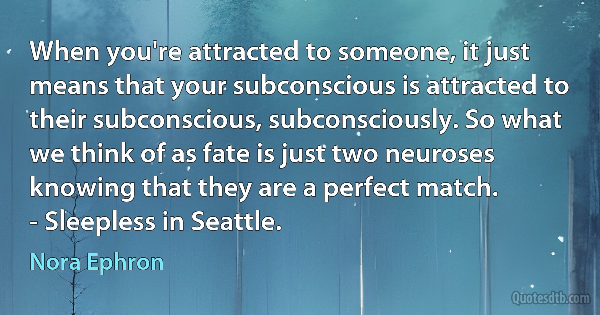 When you're attracted to someone, it just means that your subconscious is attracted to their subconscious, subconsciously. So what we think of as fate is just two neuroses knowing that they are a perfect match.
- Sleepless in Seattle. (Nora Ephron)