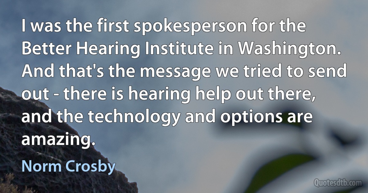 I was the first spokesperson for the Better Hearing Institute in Washington. And that's the message we tried to send out - there is hearing help out there, and the technology and options are amazing. (Norm Crosby)