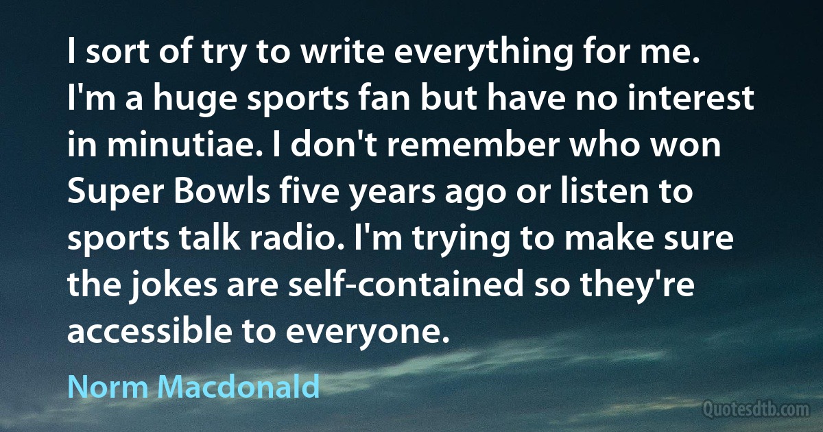 I sort of try to write everything for me. I'm a huge sports fan but have no interest in minutiae. I don't remember who won Super Bowls five years ago or listen to sports talk radio. I'm trying to make sure the jokes are self-contained so they're accessible to everyone. (Norm Macdonald)