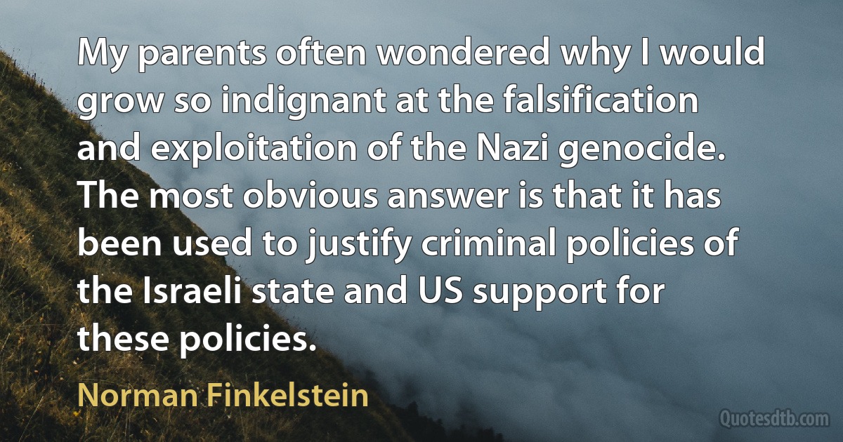 My parents often wondered why I would grow so indignant at the falsification and exploitation of the Nazi genocide. The most obvious answer is that it has been used to justify criminal policies of the Israeli state and US support for these policies. (Norman Finkelstein)