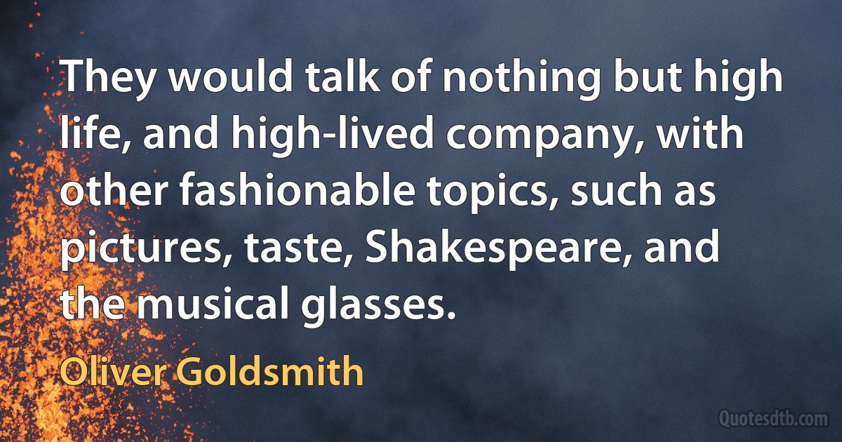 They would talk of nothing but high life, and high-lived company, with other fashionable topics, such as pictures, taste, Shakespeare, and the musical glasses. (Oliver Goldsmith)