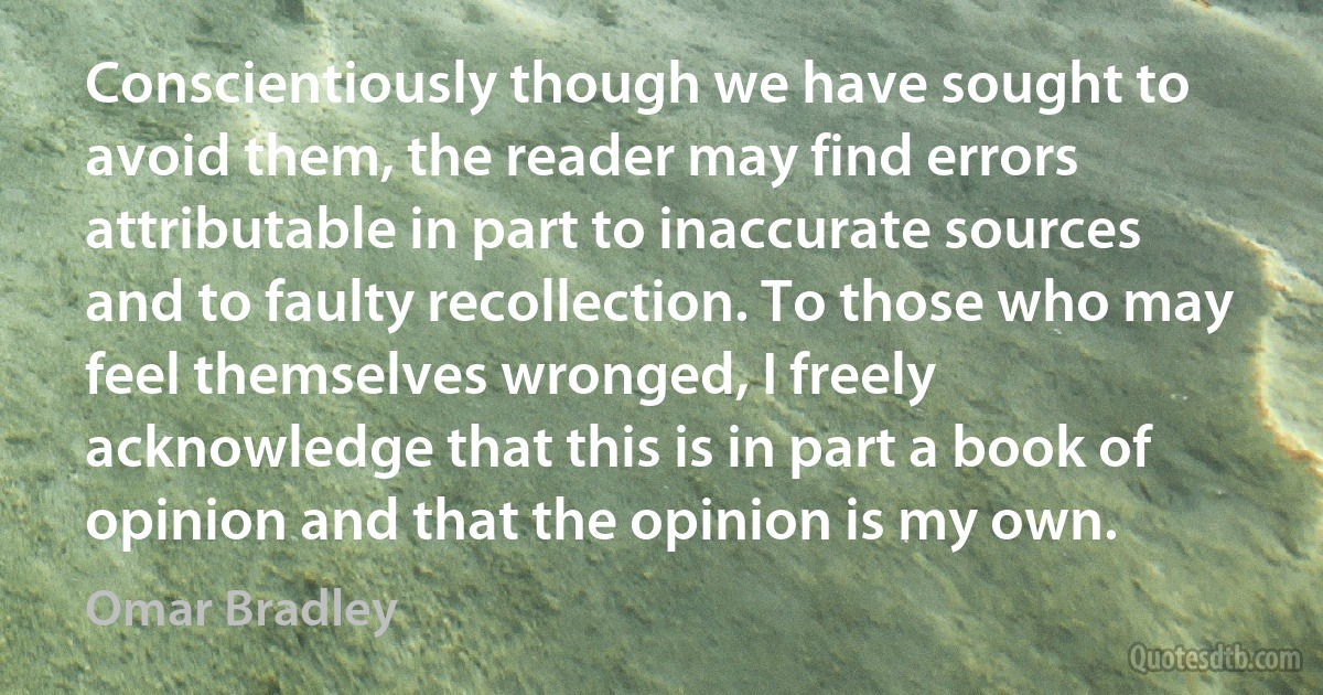 Conscientiously though we have sought to avoid them, the reader may find errors attributable in part to inaccurate sources and to faulty recollection. To those who may feel themselves wronged, I freely acknowledge that this is in part a book of opinion and that the opinion is my own. (Omar Bradley)