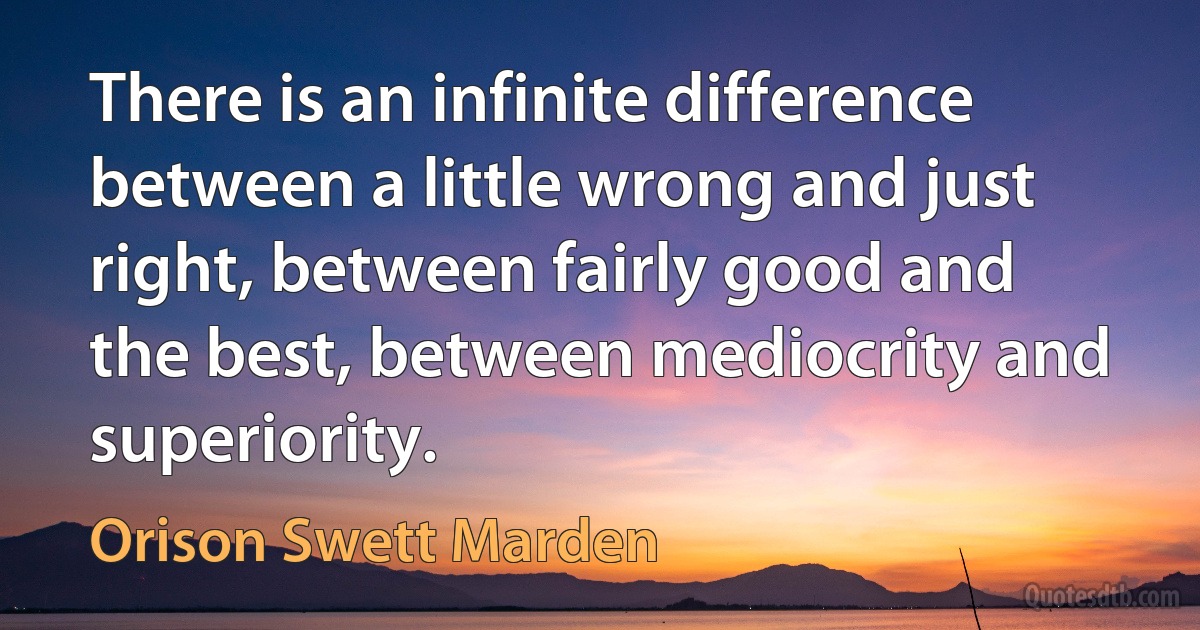 There is an infinite difference between a little wrong and just right, between fairly good and the best, between mediocrity and superiority. (Orison Swett Marden)