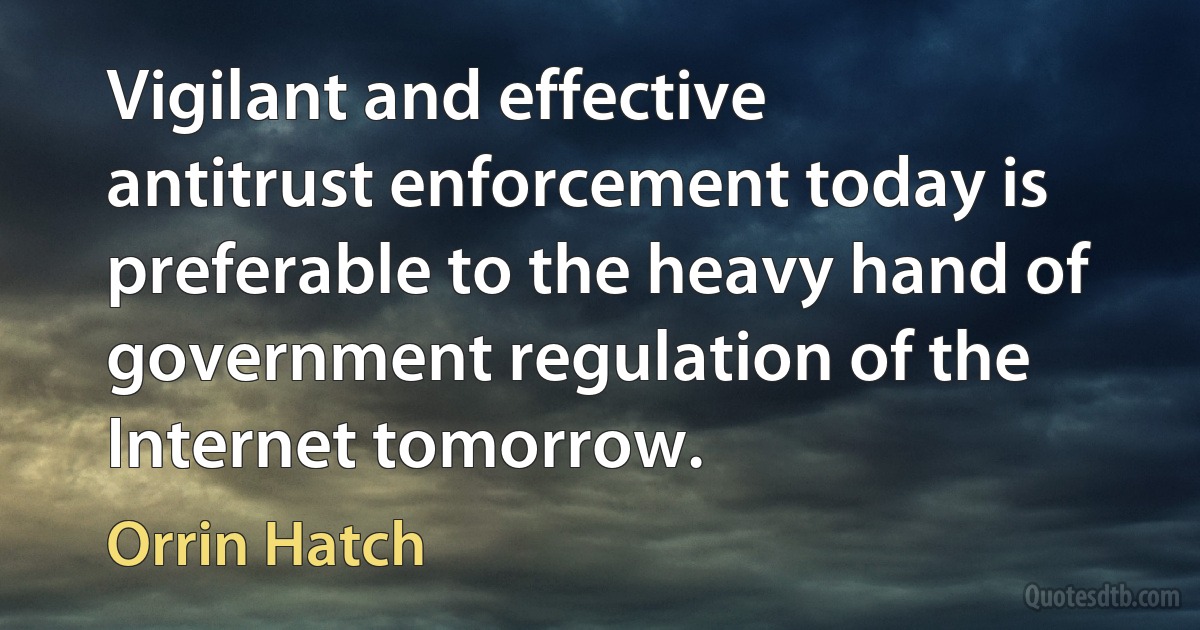 Vigilant and effective antitrust enforcement today is preferable to the heavy hand of government regulation of the Internet tomorrow. (Orrin Hatch)