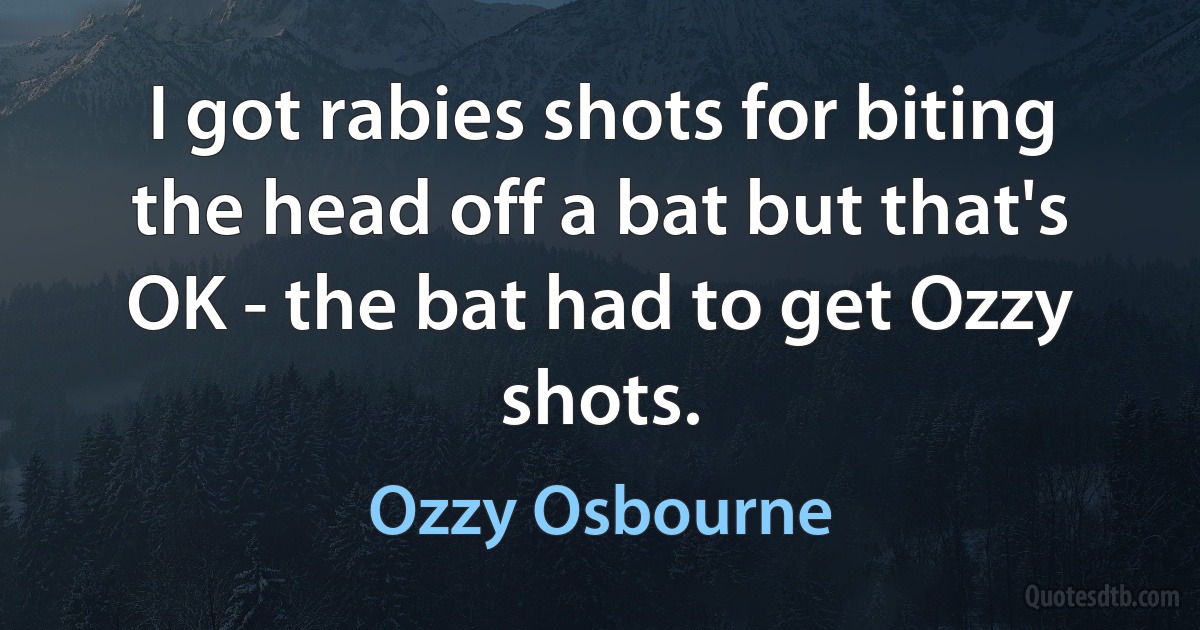 I got rabies shots for biting the head off a bat but that's OK - the bat had to get Ozzy shots. (Ozzy Osbourne)