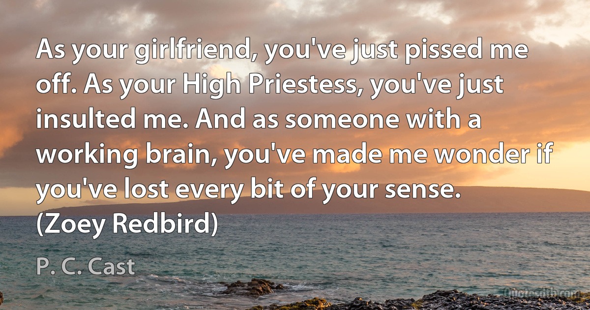 As your girlfriend, you've just pissed me off. As your High Priestess, you've just insulted me. And as someone with a working brain, you've made me wonder if you've lost every bit of your sense. (Zoey Redbird) (P. C. Cast)