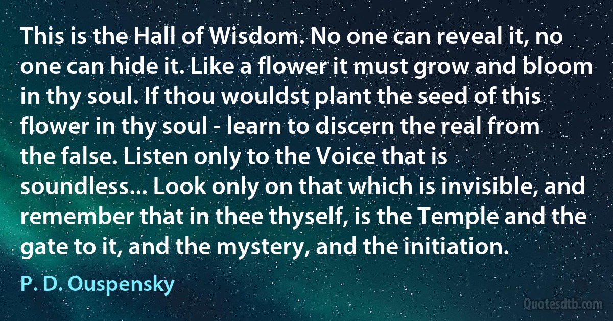 This is the Hall of Wisdom. No one can reveal it, no one can hide it. Like a flower it must grow and bloom in thy soul. If thou wouldst plant the seed of this flower in thy soul - learn to discern the real from the false. Listen only to the Voice that is soundless... Look only on that which is invisible, and remember that in thee thyself, is the Temple and the gate to it, and the mystery, and the initiation. (P. D. Ouspensky)