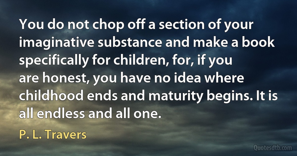 You do not chop off a section of your imaginative substance and make a book specifically for children, for, if you are honest, you have no idea where childhood ends and maturity begins. It is all endless and all one. (P. L. Travers)