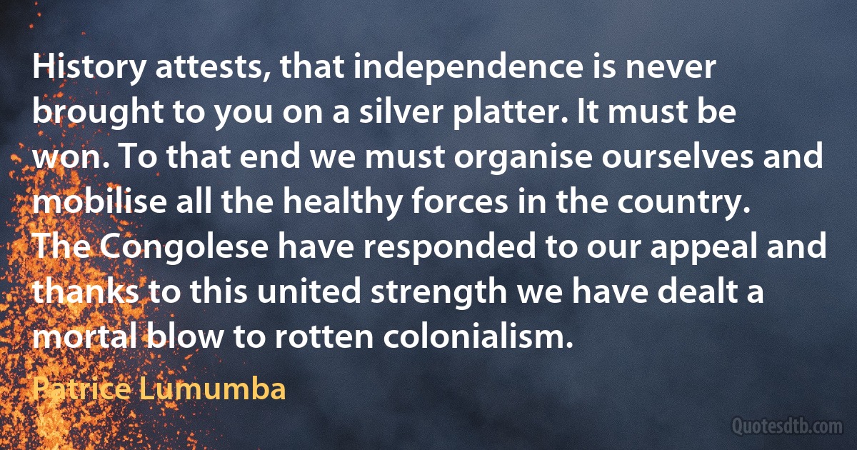 History attests, that independence is never brought to you on a silver platter. It must be won. To that end we must organise ourselves and mobilise all the healthy forces in the country. The Congolese have responded to our appeal and thanks to this united strength we have dealt a mortal blow to rotten colonialism. (Patrice Lumumba)